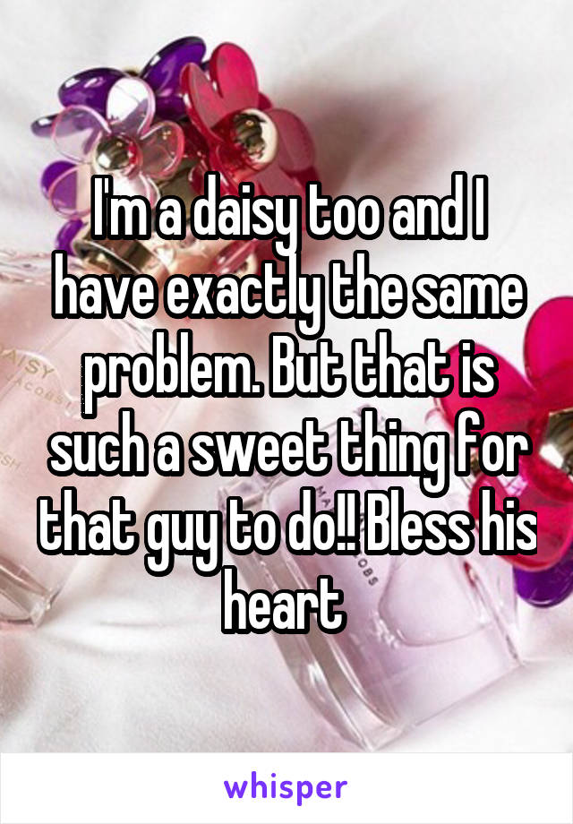 I'm a daisy too and I have exactly the same problem. But that is such a sweet thing for that guy to do!! Bless his heart 