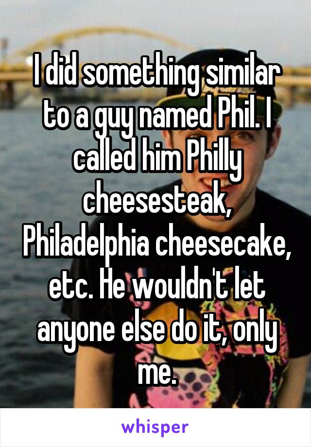 I did something similar to a guy named Phil. I called him Philly cheesesteak, Philadelphia cheesecake, etc. He wouldn't let anyone else do it, only me.