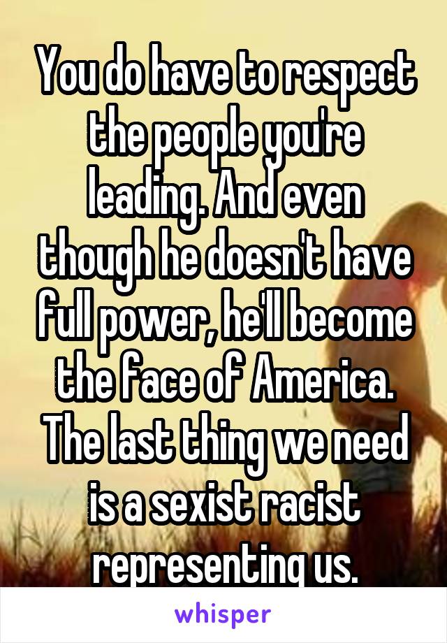 You do have to respect the people you're leading. And even though he doesn't have full power, he'll become the face of America. The last thing we need is a sexist racist representing us.