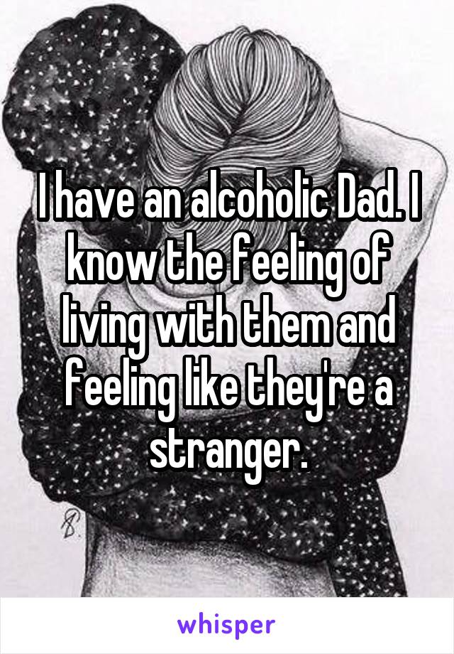 I have an alcoholic Dad. I know the feeling of living with them and feeling like they're a stranger.