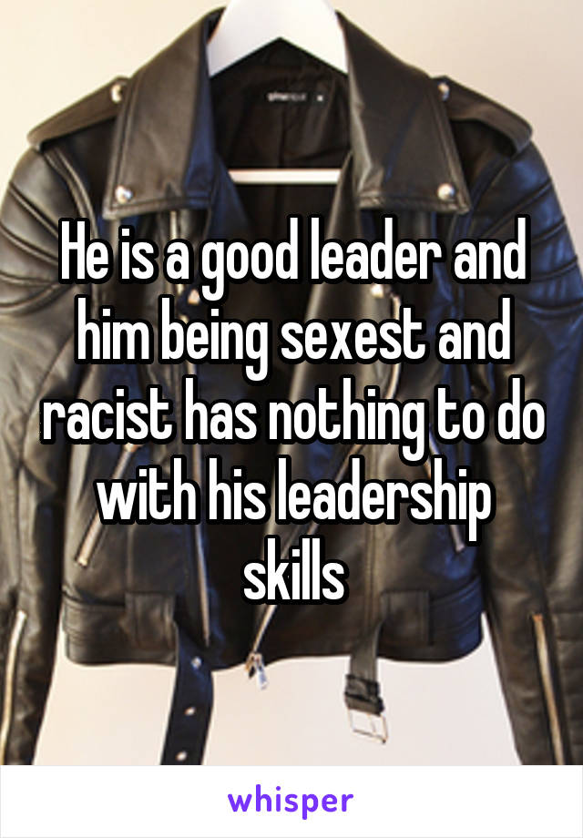 He is a good leader and him being sexest and racist has nothing to do with his leadership skills