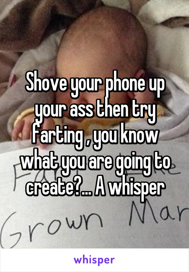 Shove your phone up your ass then try farting , you know what you are going to create?... A whisper