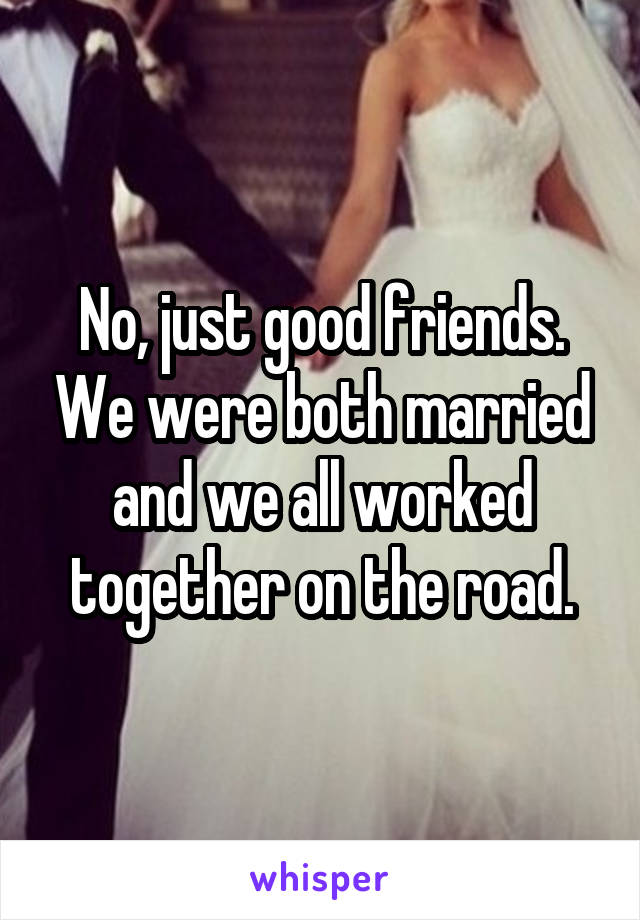 No, just good friends. We were both married and we all worked together on the road.