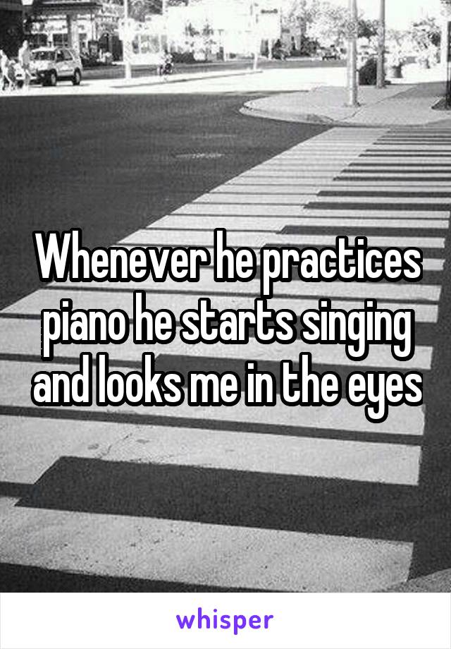 Whenever he practices piano he starts singing and looks me in the eyes