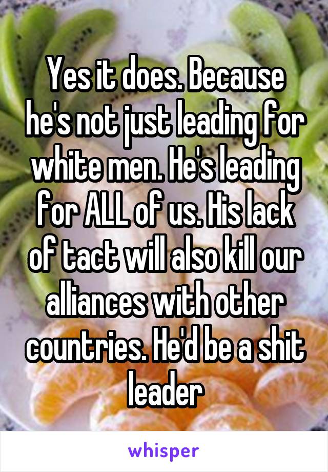 Yes it does. Because he's not just leading for white men. He's leading for ALL of us. His lack of tact will also kill our alliances with other countries. He'd be a shit leader