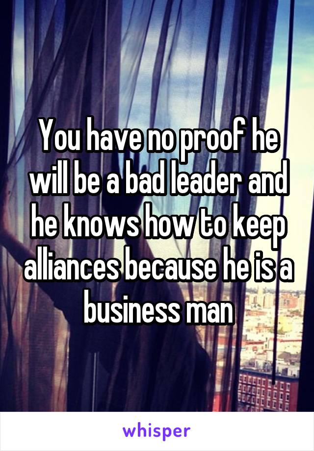 You have no proof he will be a bad leader and he knows how to keep alliances because he is a business man