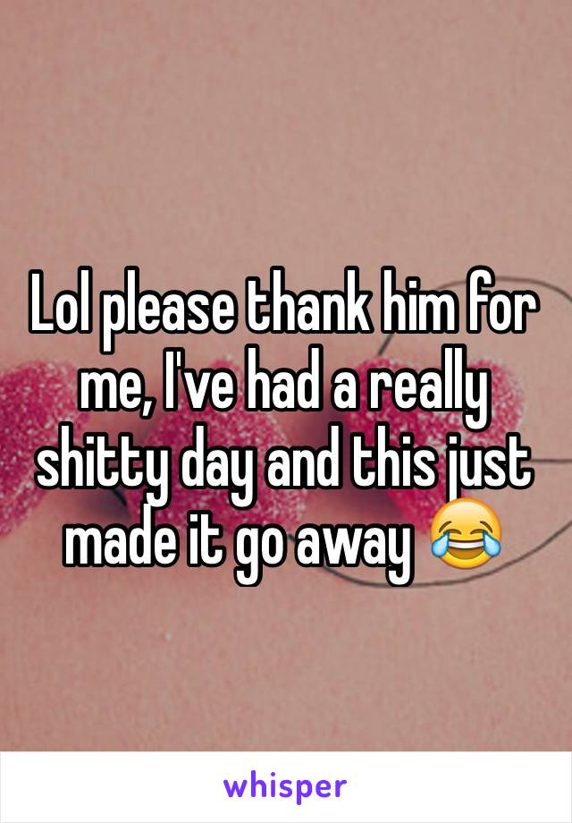 Lol please thank him for me, I've had a really shitty day and this just made it go away 😂