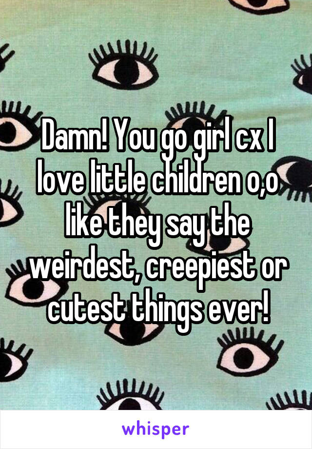 Damn! You go girl cx I love little children o,o like they say the weirdest, creepiest or cutest things ever!