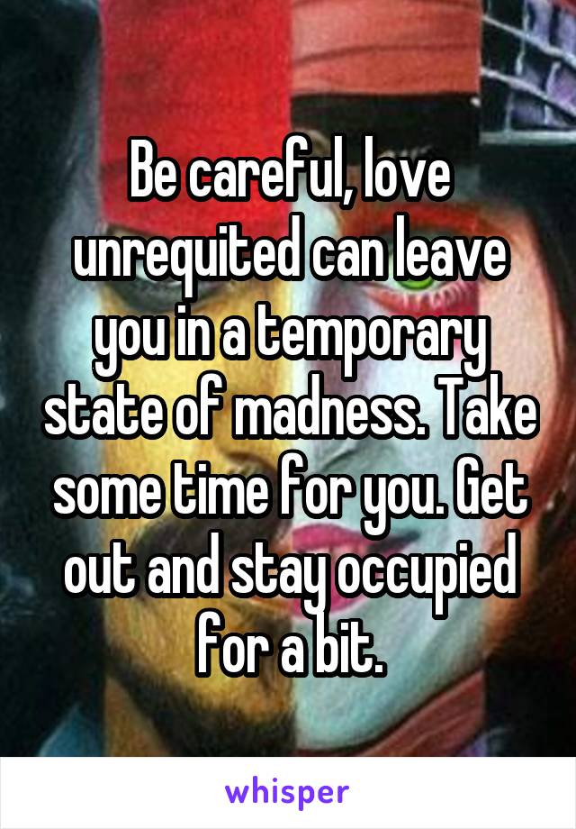 Be careful, love unrequited can leave you in a temporary state of madness. Take some time for you. Get out and stay occupied for a bit.