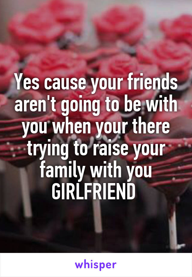 Yes cause your friends aren't going to be with you when your there trying to raise your family with you GIRLFRIEND 