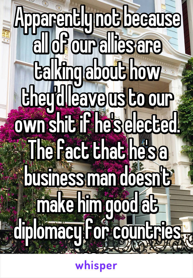 Apparently not because all of our allies are talking about how they'd leave us to our own shit if he's elected. The fact that he's a business man doesn't make him good at diplomacy for countries as a 