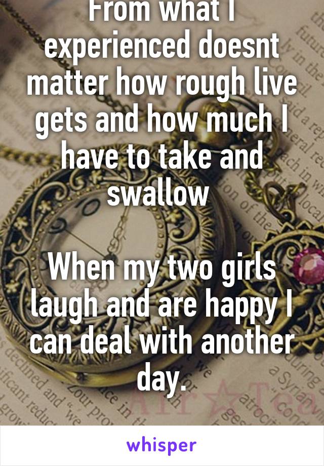 From what I experienced doesnt matter how rough live gets and how much I have to take and swallow 

When my two girls laugh and are happy I can deal with another day.

