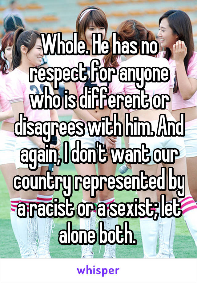 Whole. He has no respect for anyone who is different or disagrees with him. And again, I don't want our country represented by a racist or a sexist; let alone both. 