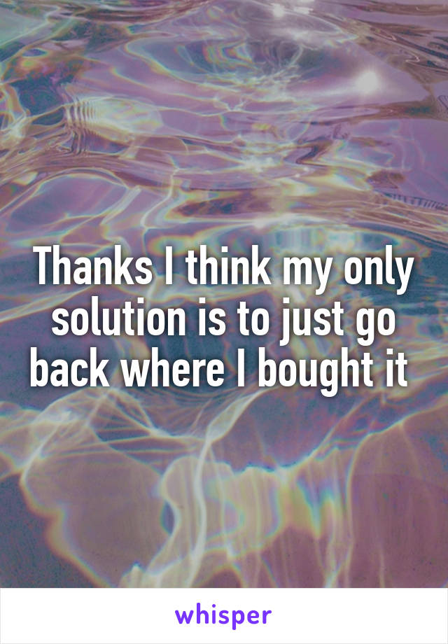 Thanks I think my only solution is to just go back where I bought it 