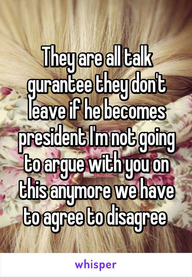 They are all talk gurantee they don't leave if he becomes president I'm not going to argue with you on this anymore we have to agree to disagree 