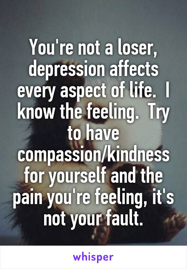 You're not a loser, depression affects every aspect of life.  I know the feeling.  Try to have compassion/kindness for yourself and the pain you're feeling, it's not your fault.