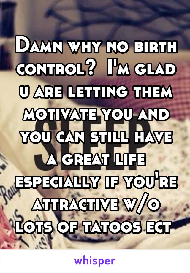 Damn why no birth control?  I'm glad u are letting them motivate you and you can still have a great life especially if you're attractive w/o lots of tatoos ect 