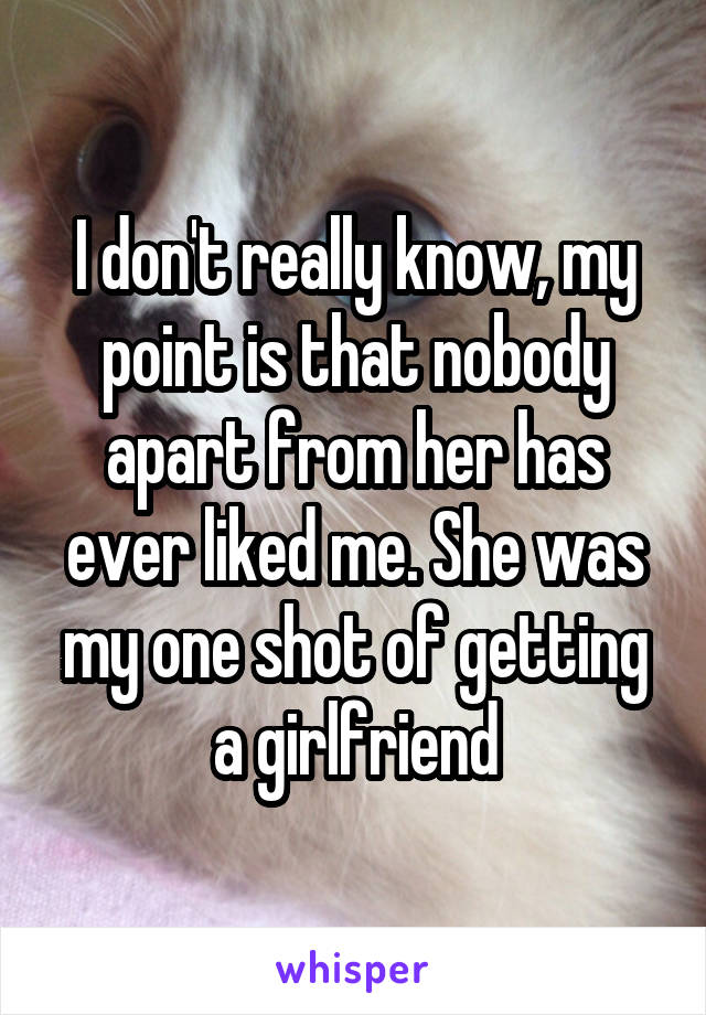I don't really know, my point is that nobody apart from her has ever liked me. She was my one shot of getting a girlfriend