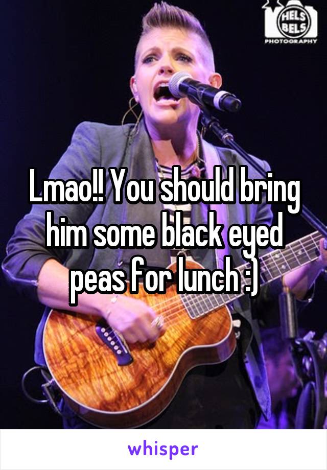 Lmao!! You should bring him some black eyed peas for lunch :)