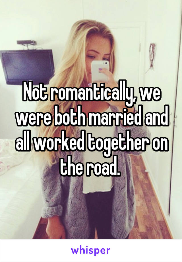 Not romantically, we were both married and all worked together on the road. 