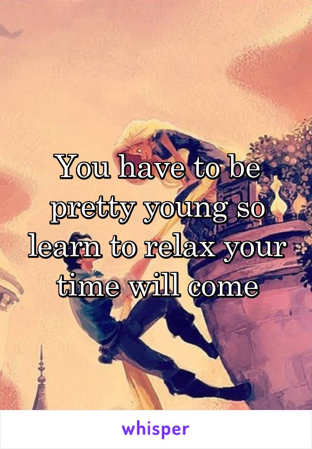 You have to be pretty young so learn to relax your time will come