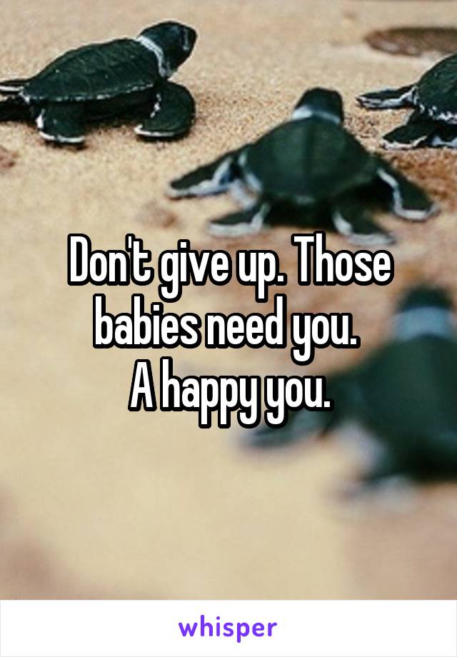 Don't give up. Those babies need you. 
A happy you.