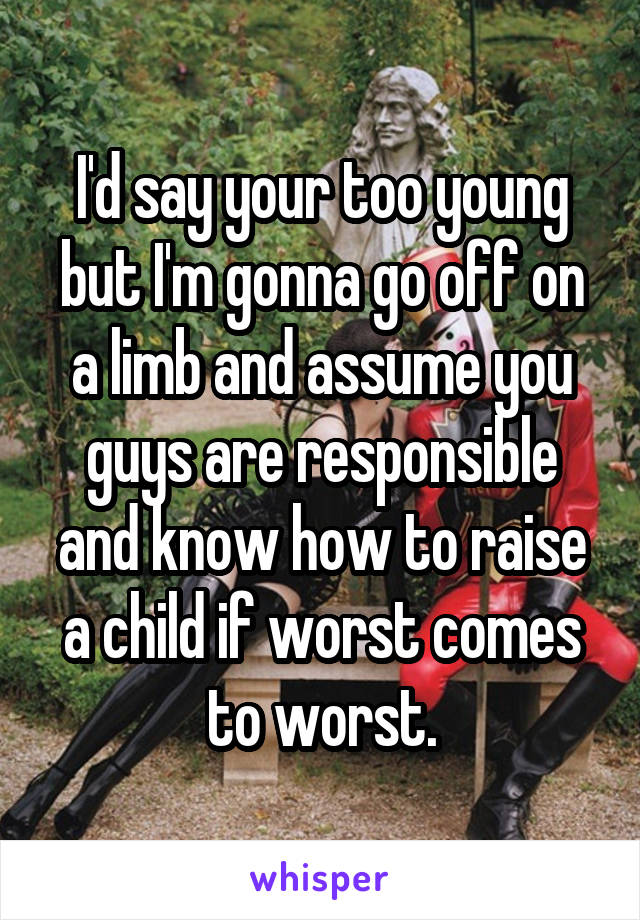 I'd say your too young but I'm gonna go off on a limb and assume you guys are responsible and know how to raise a child if worst comes to worst.