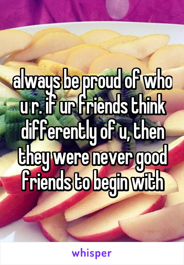 always be proud of who u r. if ur friends think differently of u, then they were never good friends to begin with