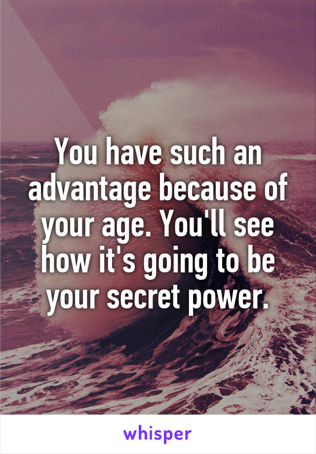 You have such an advantage because of your age. You'll see how it's going to be your secret power.
