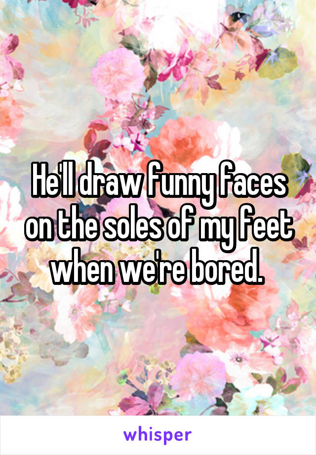 He'll draw funny faces on the soles of my feet when we're bored. 
