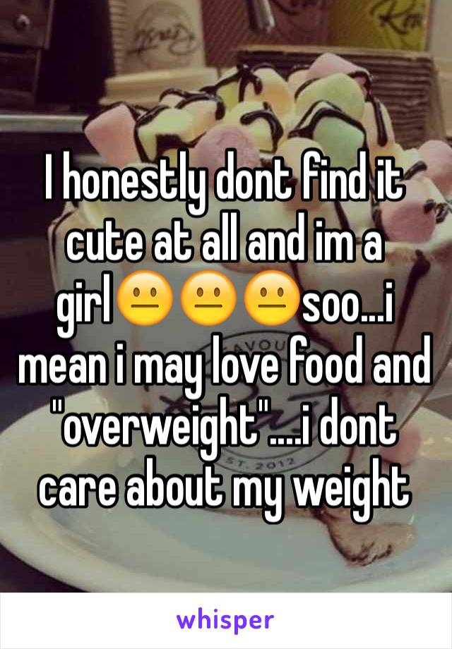 I honestly dont find it cute at all and im a girl😐😐😐soo...i mean i may love food and "overweight"....i dont care about my weight