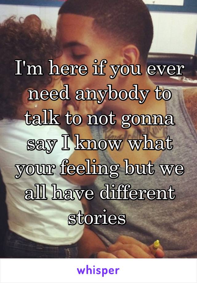 I'm here if you ever need anybody to talk to not gonna say I know what your feeling but we all have different stories 