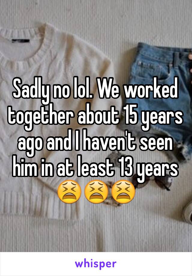 Sadly no lol. We worked together about 15 years ago and I haven't seen him in at least 13 years 😫😫😫