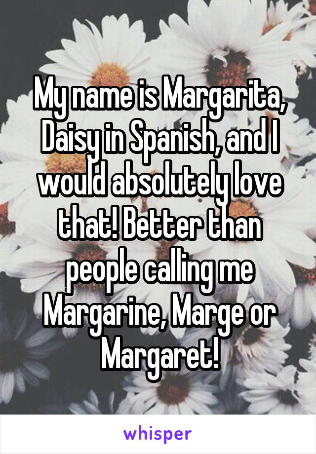 My name is Margarita, Daisy in Spanish, and I would absolutely love that! Better than people calling me Margarine, Marge or Margaret!