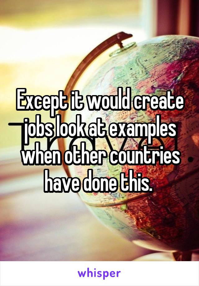 Except it would create jobs look at examples when other countries have done this. 