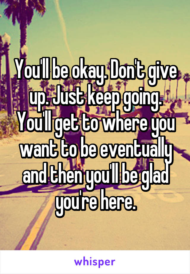 You'll be okay. Don't give up. Just keep going. You'll get to where you want to be eventually and then you'll be glad you're here.