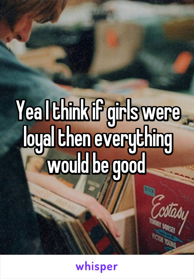 Yea I think if girls were loyal then everything would be good 