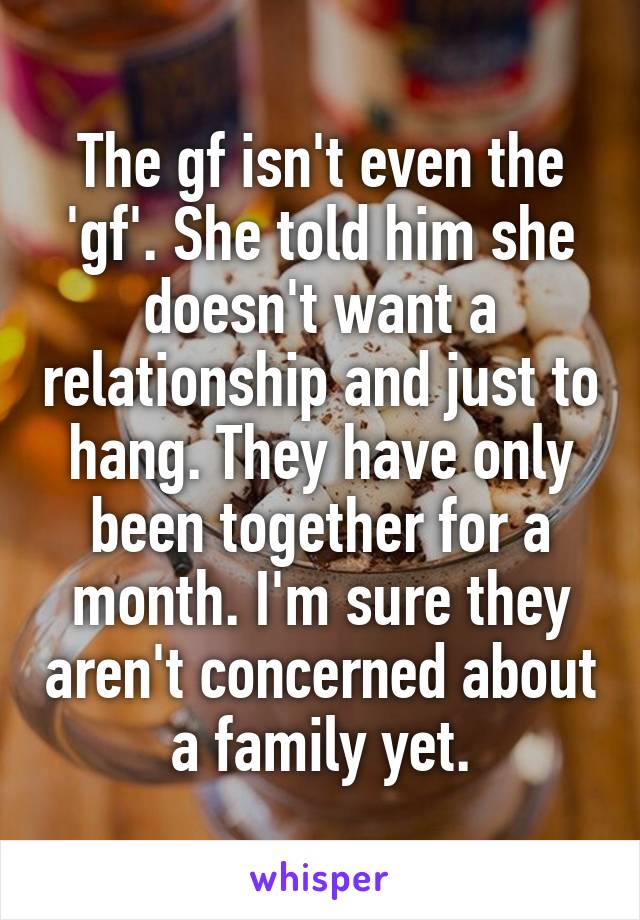 The gf isn't even the 'gf'. She told him she doesn't want a relationship and just to hang. They have only been together for a month. I'm sure they aren't concerned about a family yet.