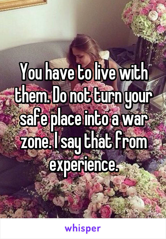 You have to live with them. Do not turn your safe place into a war zone. I say that from experience.