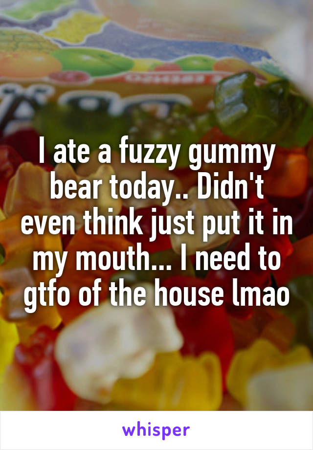 I ate a fuzzy gummy bear today.. Didn't even think just put it in my mouth... I need to gtfo of the house lmao