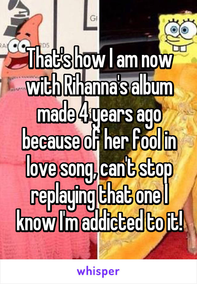 That's how I am now with Rihanna's album made 4 years ago because of her fool in love song, can't stop replaying that one I know I'm addicted to it!