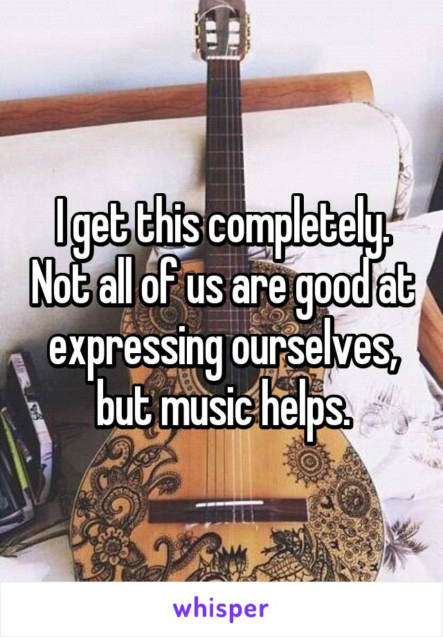 I get this completely. Not all of us are good at expressing ourselves, but music helps.