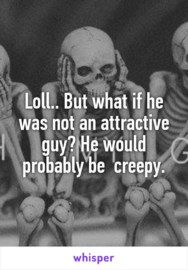 Loll.. But what if he was not an attractive guy? He would probably be  creepy.