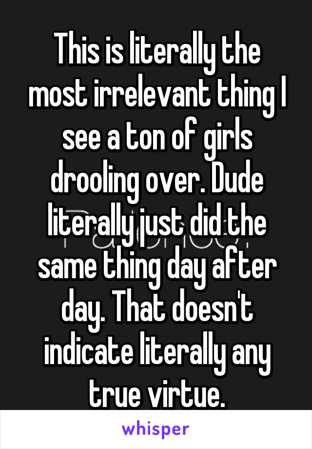 This is literally the most irrelevant thing I see a ton of girls drooling over. Dude literally just did the same thing day after day. That doesn't indicate literally any true virtue.