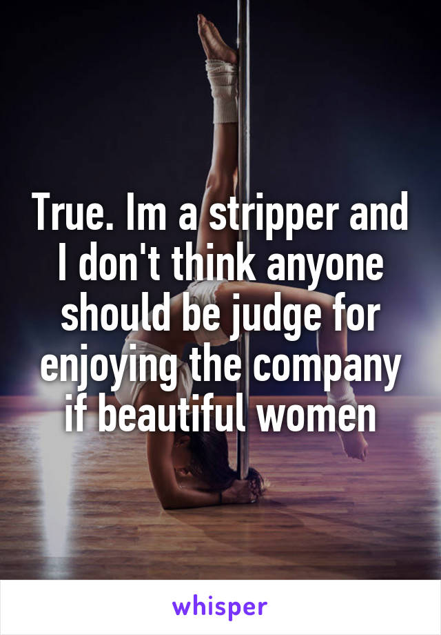 True. Im a stripper and I don't think anyone should be judge for enjoying the company if beautiful women