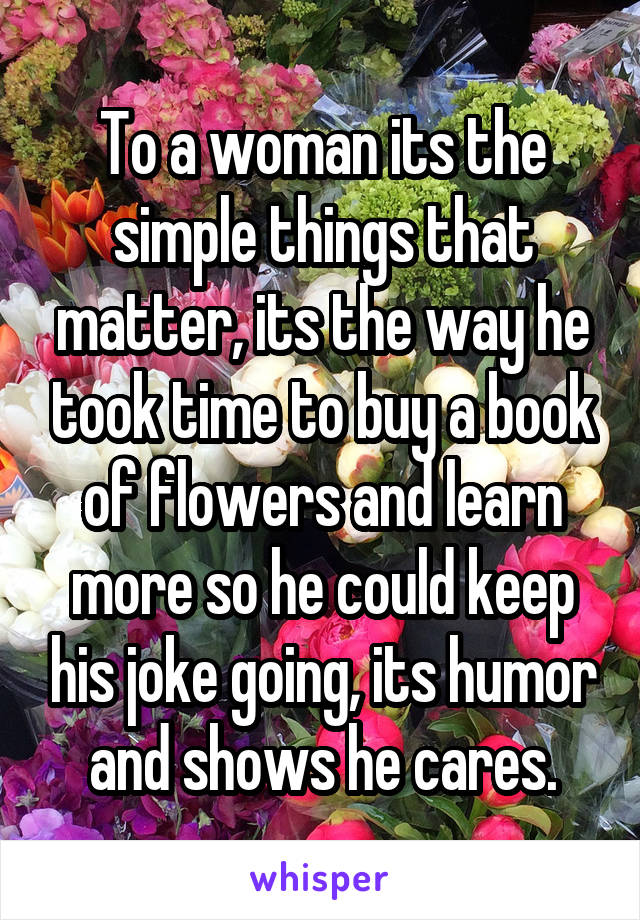 To a woman its the simple things that matter, its the way he took time to buy a book of flowers and learn more so he could keep his joke going, its humor and shows he cares.