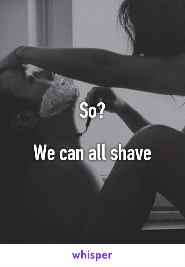 So?

We can all shave