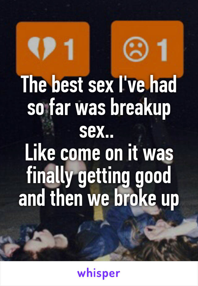 The best sex I've had so far was breakup sex.. 
Like come on it was finally getting good and then we broke up