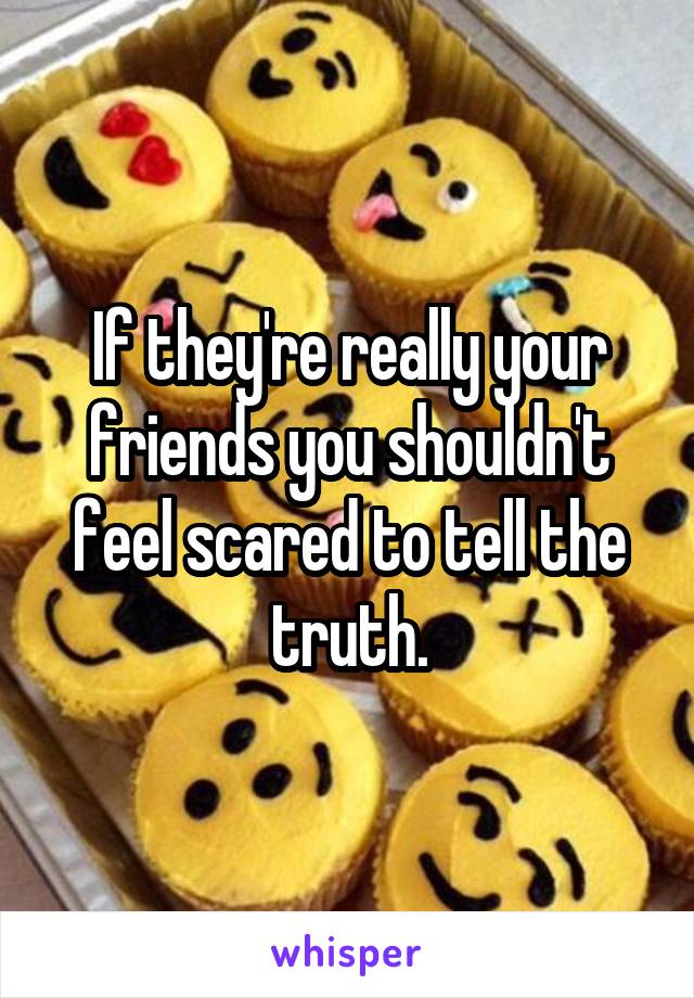 If they're really your friends you shouldn't feel scared to tell the truth.