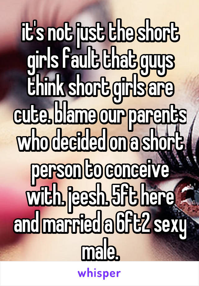 it's not just the short girls fault that guys think short girls are cute. blame our parents who decided on a short person to conceive with. jeesh. 5ft here and married a 6ft2 sexy male.